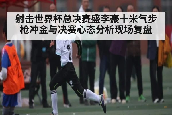 射击世界杯总决赛盛李豪十米气步枪冲金与决赛心态分析现场复盘