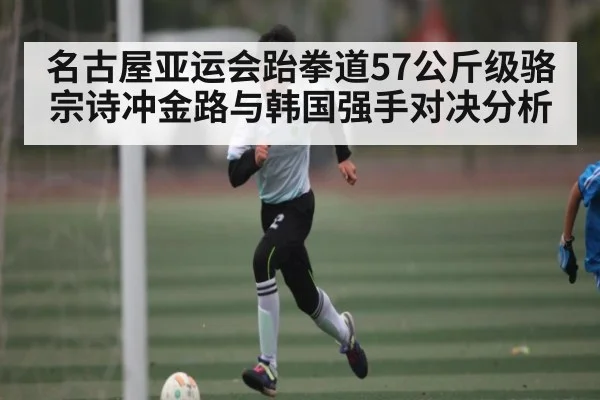 名古屋亚运会跆拳道57公斤级骆宗诗冲金路与韩国强手对决分析