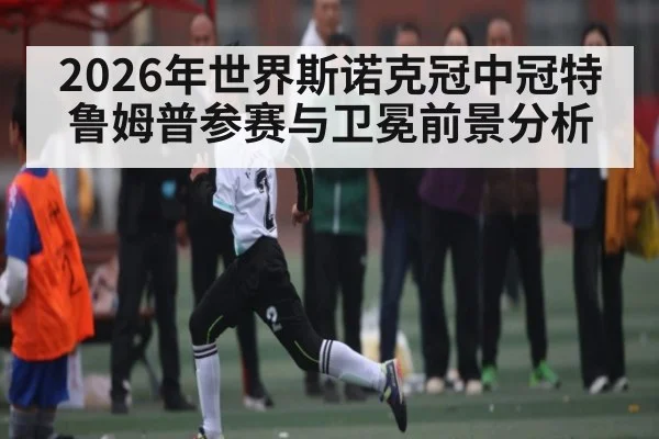 2026年世界斯诺克冠中冠特鲁姆普参赛与卫冕前景分析