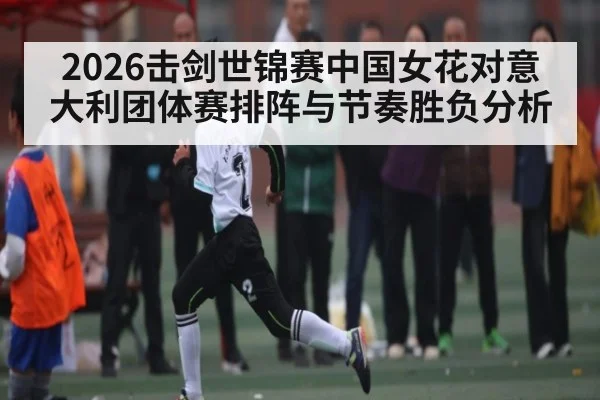 2026击剑世锦赛中国女花对意大利团体赛排阵与节奏胜负分析